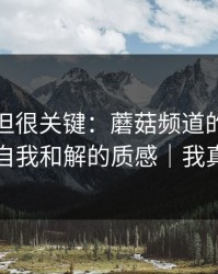 没人讲但很关键：蘑菇频道的选题库决定了自我和解的质感｜我真的服了