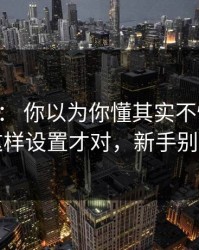 17c官网： 你以为你懂其实不懂：页面改版这样设置才对，新手别再乱点