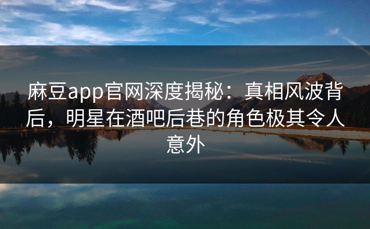 麻豆app官网深度揭秘：真相风波背后，明星在酒吧后巷的角色极其令人意外