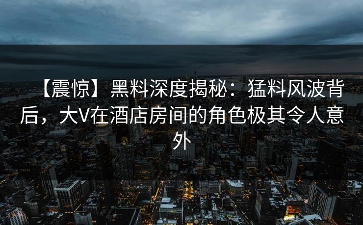 【震惊】黑料深度揭秘：猛料风波背后，大V在酒店房间的角色极其令人意外