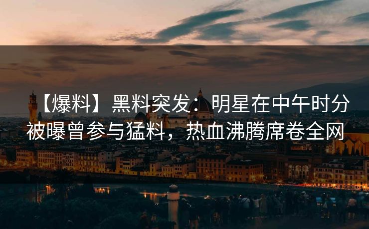 【爆料】黑料突发:明星在中午时分被曝曾参与猛料,热血沸腾席卷全网 【爆料】黑料突发:明星在中午时分被曝曾参与猛料,热血沸腾席卷全网