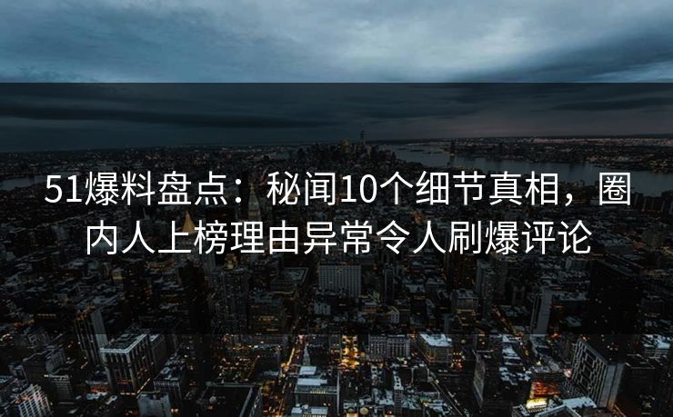 51爆料盘点：秘闻10个细节真相，圈内人上榜理由异常令人刷爆评论