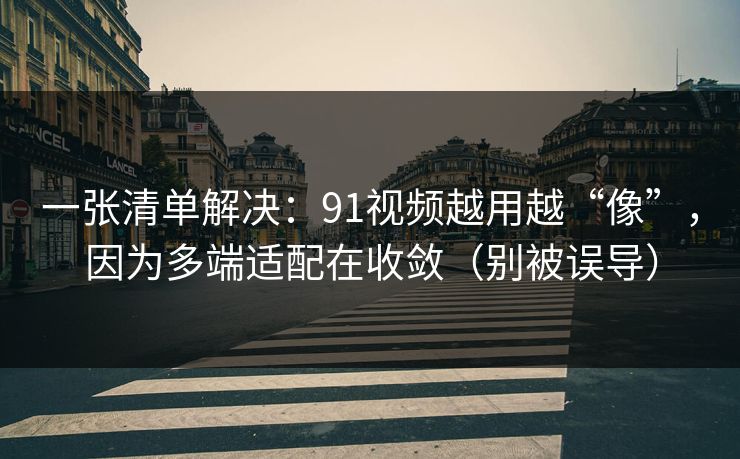 一张清单解决：91视频越用越“像”，因为多端适配在收敛（别被误导）