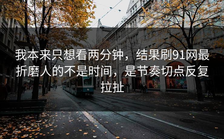 我本来只想看两分钟，结果刷91网最折磨人的不是时间，是节奏切点反复拉扯