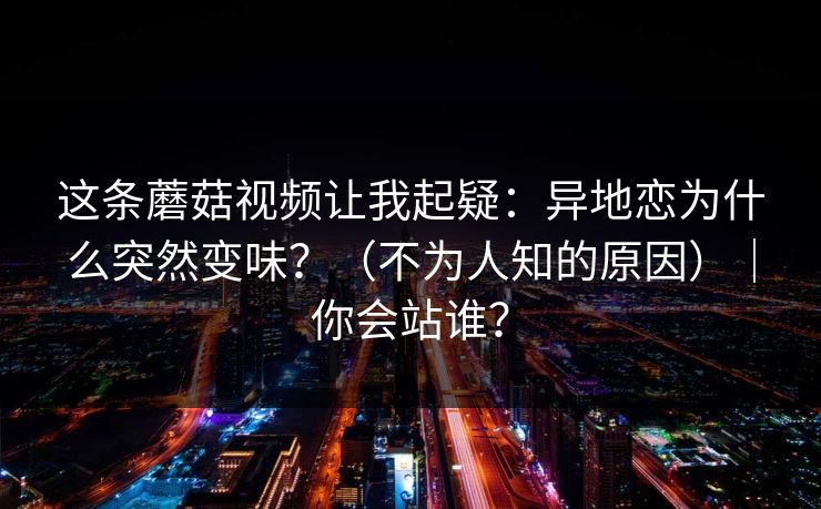 这条蘑菇视频让我起疑:异地恋为什么突然变味?(不为人知的原因)|你会站谁? 这条蘑菇视频让我起疑:异地恋为什么突然变味?(不为人知的原因)|你会站谁?