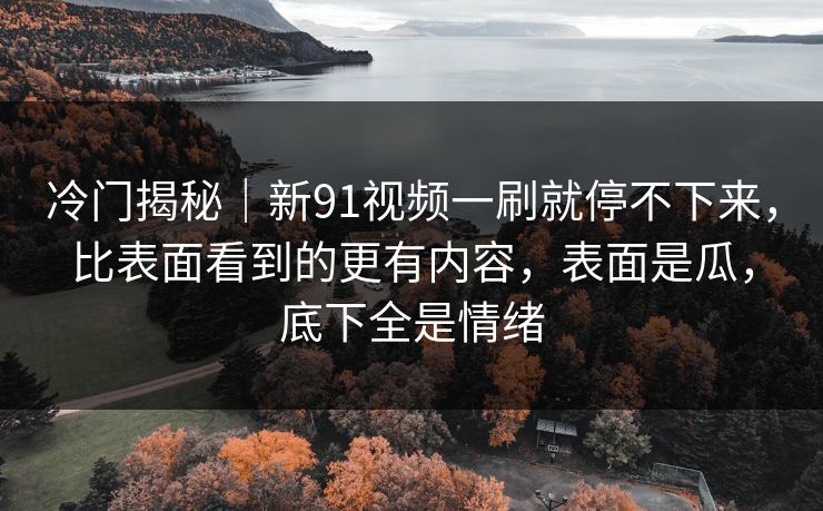 冷门揭秘｜新91视频一刷就停不下来，比表面看到的更有内容，表面是瓜，底下全是情绪