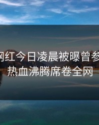 爆料：网红今日凌晨被曝曾参与内幕，热血沸腾席卷全网