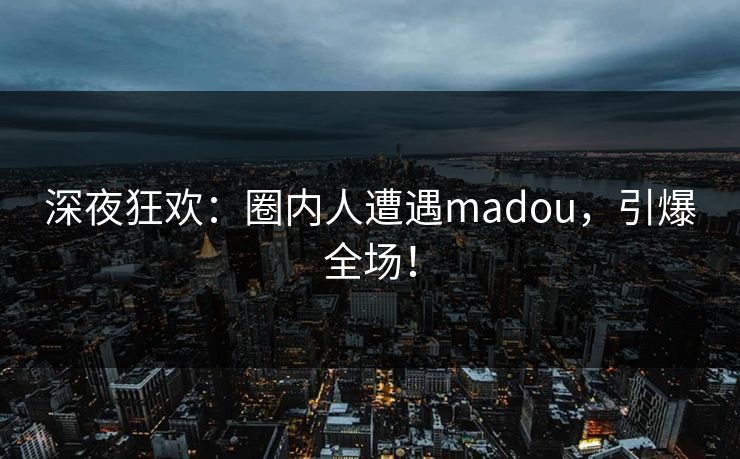 深夜狂欢：圈内人遭遇madou，引爆全场！
