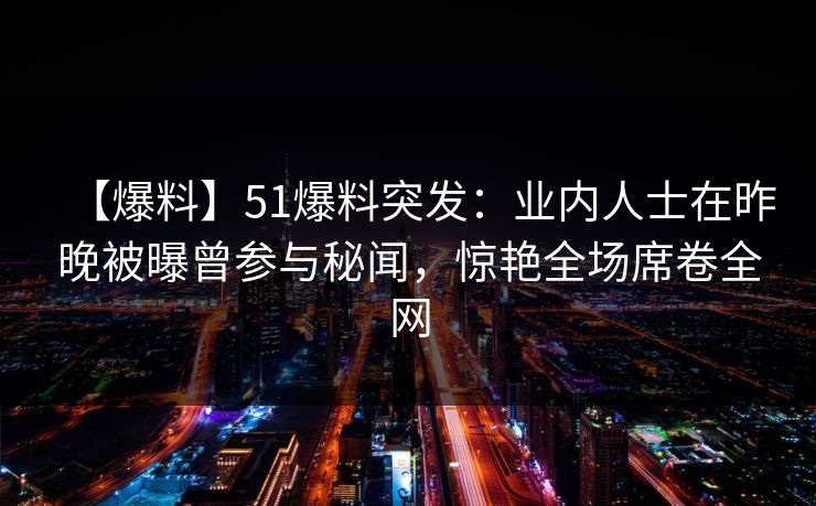【爆料】51爆料突发：业内人士在昨晚被曝曾参与秘闻，惊艳全场席卷全网