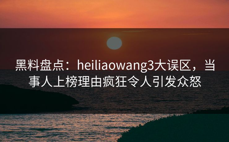 黑料盘点：heiliaowang3大误区，当事人上榜理由疯狂令人引发众怒