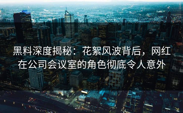 黑料深度揭秘：花絮风波背后，网红在公司会议室的角色彻底令人意外