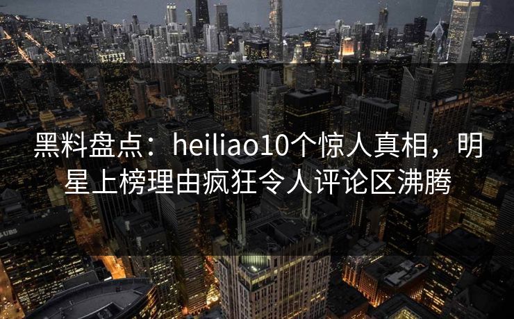 黑料盘点：heiliao10个惊人真相，明星上榜理由疯狂令人评论区沸腾