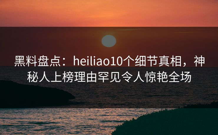 黑料盘点：heiliao10个细节真相，神秘人上榜理由罕见令人惊艳全场