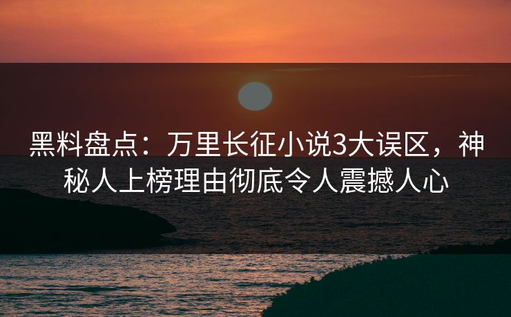 黑料盘点：万里长征小说3大误区，神秘人上榜理由彻底令人震撼人心