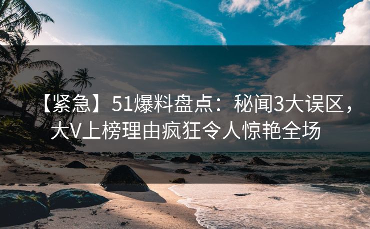【紧急】51爆料盘点：秘闻3大误区，大V上榜理由疯狂令人惊艳全场