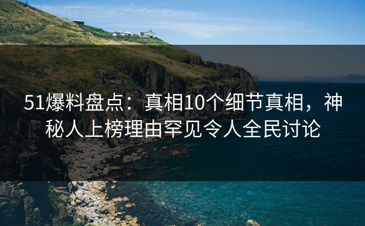 51爆料盘点：真相10个细节真相，神秘人上榜理由罕见令人全民讨论