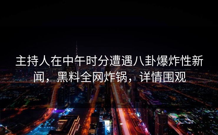 主持人在中午时分遭遇八卦爆炸性新闻，黑料全网炸锅，详情围观