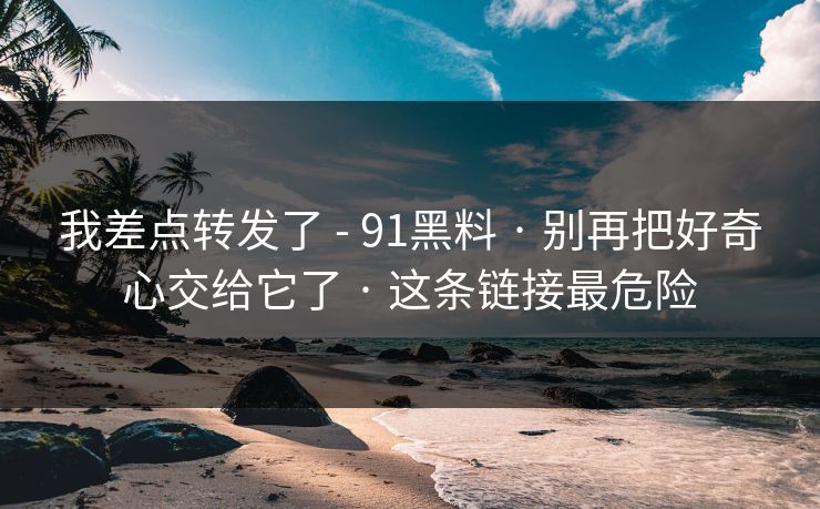 我差点转发了 - 91黑料 · 别再把好奇心交给它了 · 这条链接最危险